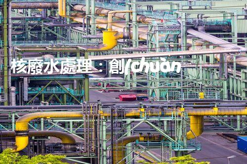 核廢水處理：創(chuàng)新方法揭秘，解決環(huán)境難題！